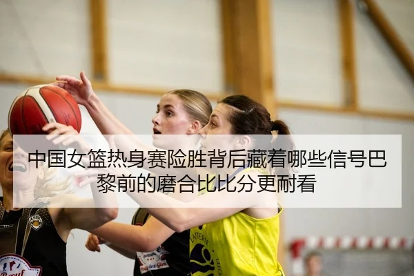 中国女篮热身赛险胜背后藏着哪些信号巴黎前的磨合比比分更耐看
